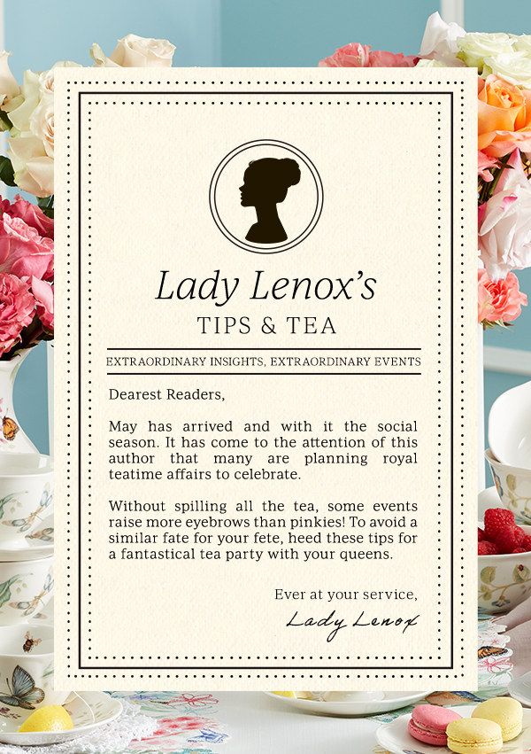 Lady Lenox's TIPS & TEA  EXTRAORDINARY INSIGHTS, EXTRAORDINARY EVENTS  Dearest Readers,  May has arrived and with it the social season. It has come to the attention of this author that many are planning royal teatime affairs to celebrate.  Without spilling all the tea, some events raise more eyebrows than pinkies! To avoid a similar fate for your fete, heed these tips for a fantastical tea party with your queens.  Ever at your service,  Lady Lenox