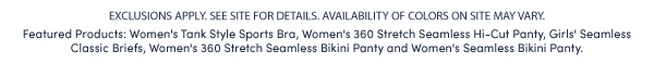 EXCLUSIONS APPLY. SEE SITE FOR DETAILS. AVAILABILITY OF COLORS ON SITE MAY VARY.  Featured Products: Women's Tank Style Sports Bra, Women's 360 Stretch Seamless Hi-Cut Panty, Girls' Seamless Classic Briefs, Women's 360 Stretch Seamless Bikini Panty and Women's Seamless Bikini Panty. 