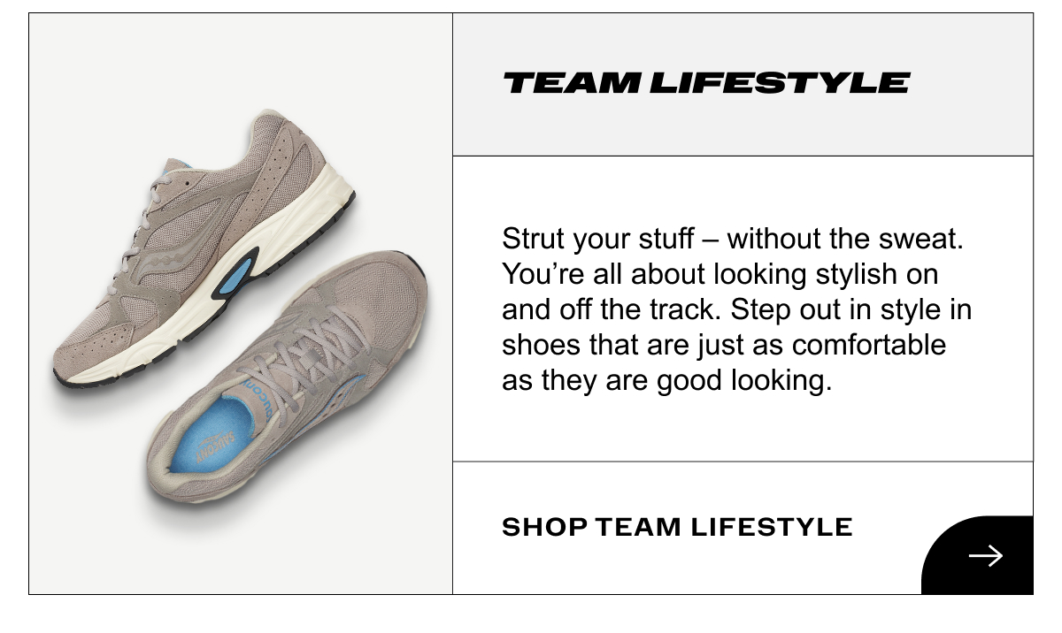 [saucony] TEAM LIFESTYLE - Strut your stuff - without the sweat. You're all about looking stylish on and off the track. Step out in style in shoes that are just as comfortable as they are good looking. Shop Team Lifestyle