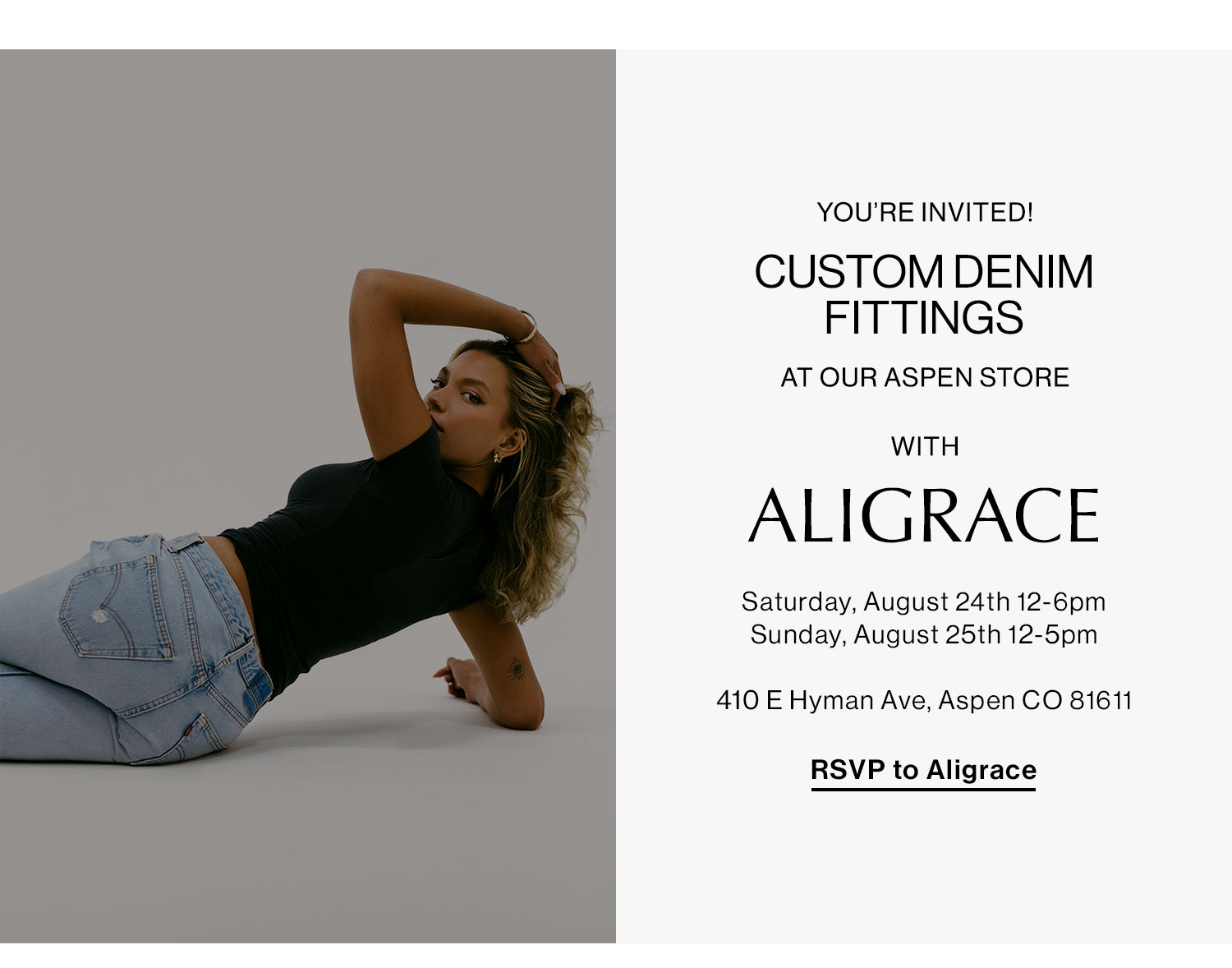 You're Invited! CUSTOM DENIM FITTINGS AT OUR ASPEN STORE WITH ALIGRACE. Saturday, August 24th 12-6pm, Sunday, August 5th 12pm-5pm; 410 E Hyman Ave, Aspen CO. RSVP to Aligrace